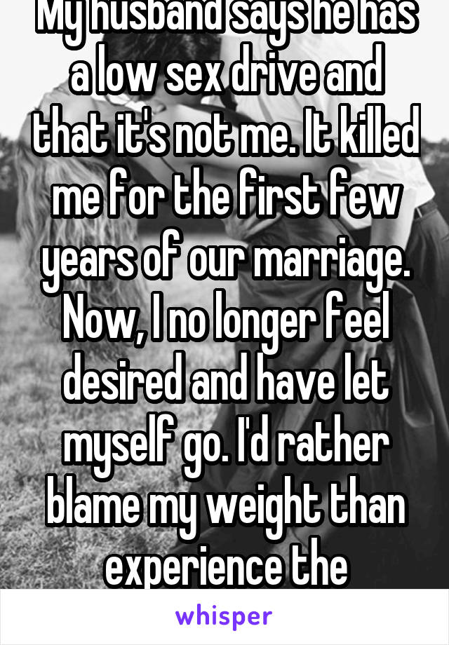 My husband says he has a low sex drive and that it's not me. It killed me for the first few years of our marriage. Now, I no longer feel desired and have let myself go. I'd rather blame my weight than experience the heartache. 