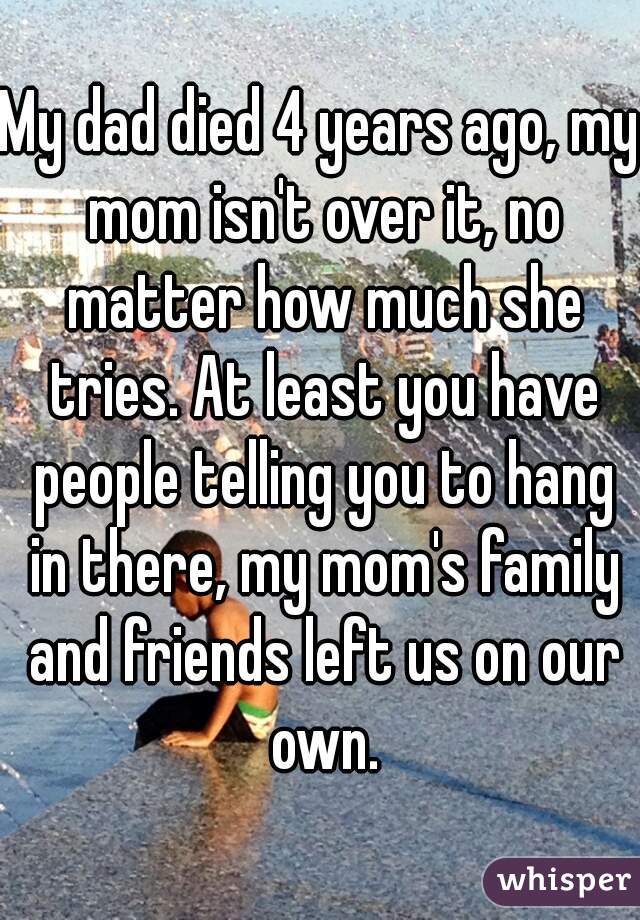 My dad died 4 years ago, my mom isn't over it, no matter how much she tries. At least you have people telling you to hang in there, my mom's family and friends left us on our own.