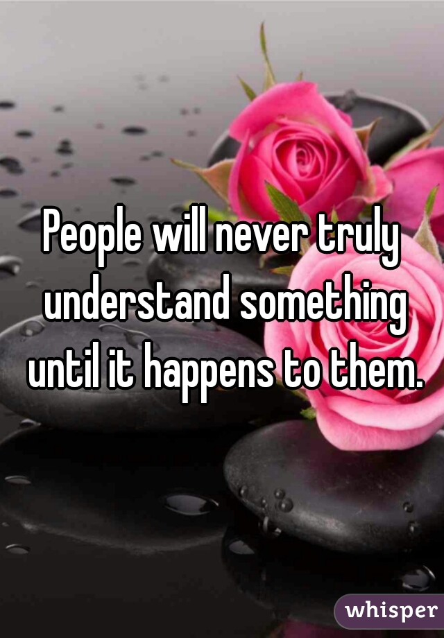 People will never truly understand something until it happens to them.