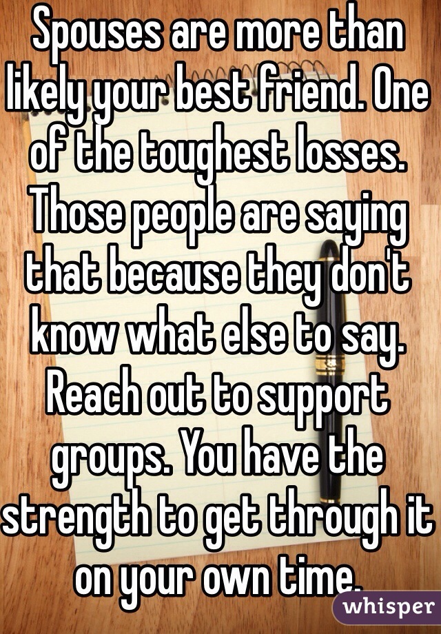 Spouses are more than likely your best friend. One of the toughest losses. Those people are saying that because they don't know what else to say. Reach out to support groups. You have the strength to get through it on your own time. 