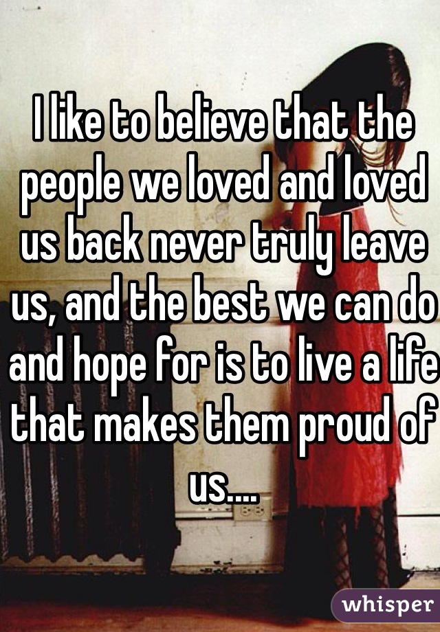 I like to believe that the people we loved and loved us back never truly leave us, and the best we can do and hope for is to live a life that makes them proud of us....