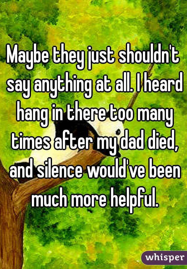 Maybe they just shouldn't say anything at all. I heard hang in there too many times after my dad died, and silence would've been much more helpful.