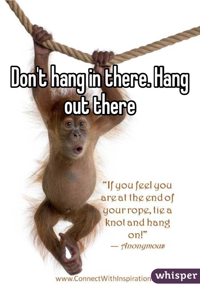 Don't hang in there. Hang out there