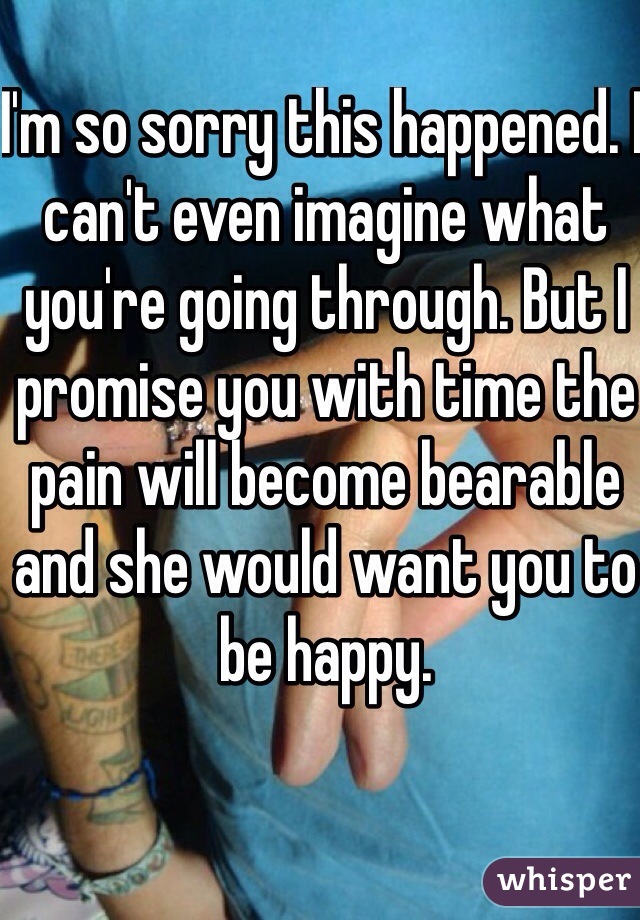 I'm so sorry this happened. I can't even imagine what you're going through. But I promise you with time the pain will become bearable and she would want you to be happy. 