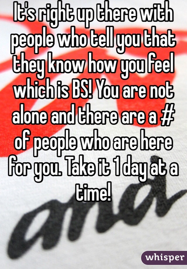 It's right up there with people who tell you that they know how you feel which is BS! You are not alone and there are a # of people who are here for you. Take it 1 day at a time!