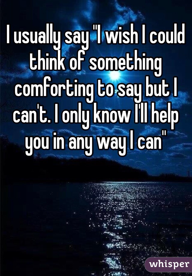 I usually say "I wish I could think of something comforting to say but I can't. I only know I'll help you in any way I can"