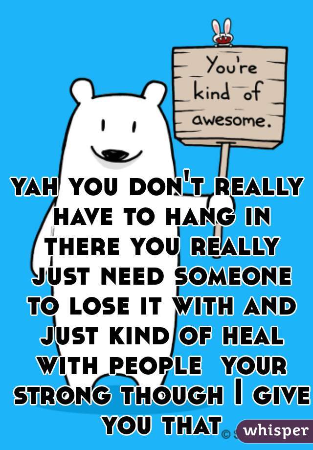 yah you don't really have to hang in there you really just need someone to lose it with and just kind of heal with people  your strong though I give you that