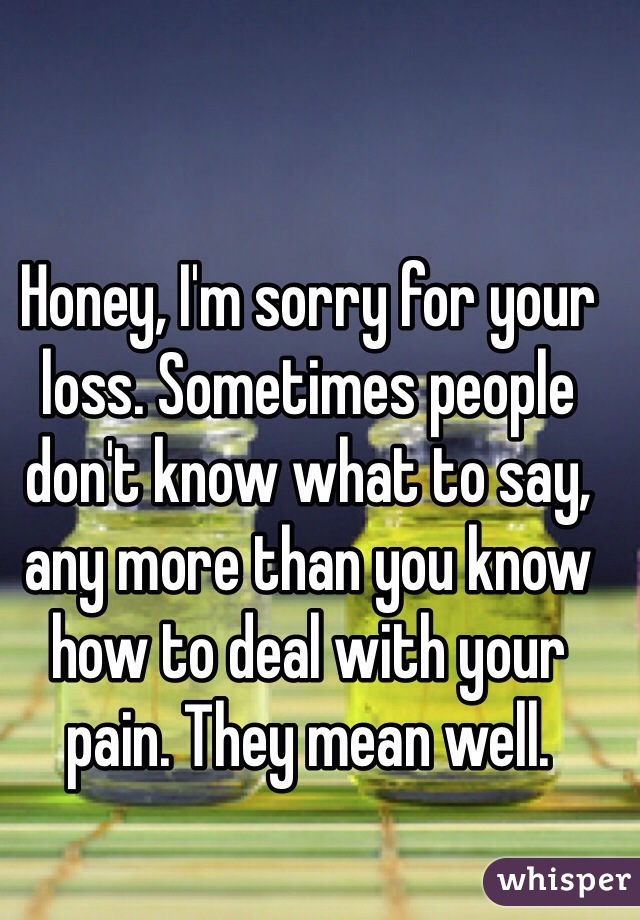 Honey, I'm sorry for your loss. Sometimes people don't know what to say, any more than you know how to deal with your pain. They mean well. 