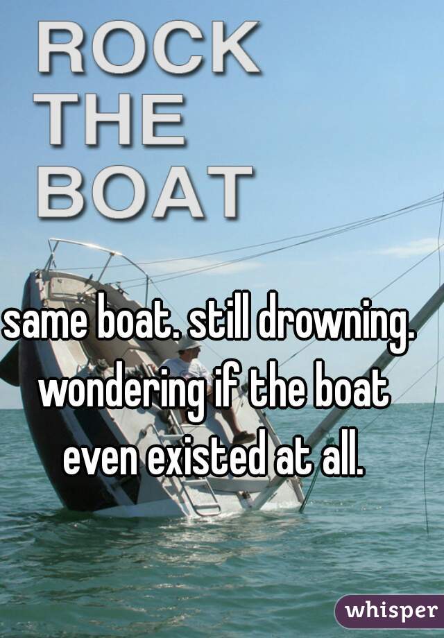 same boat. still drowning. wondering if the boat even existed at all.