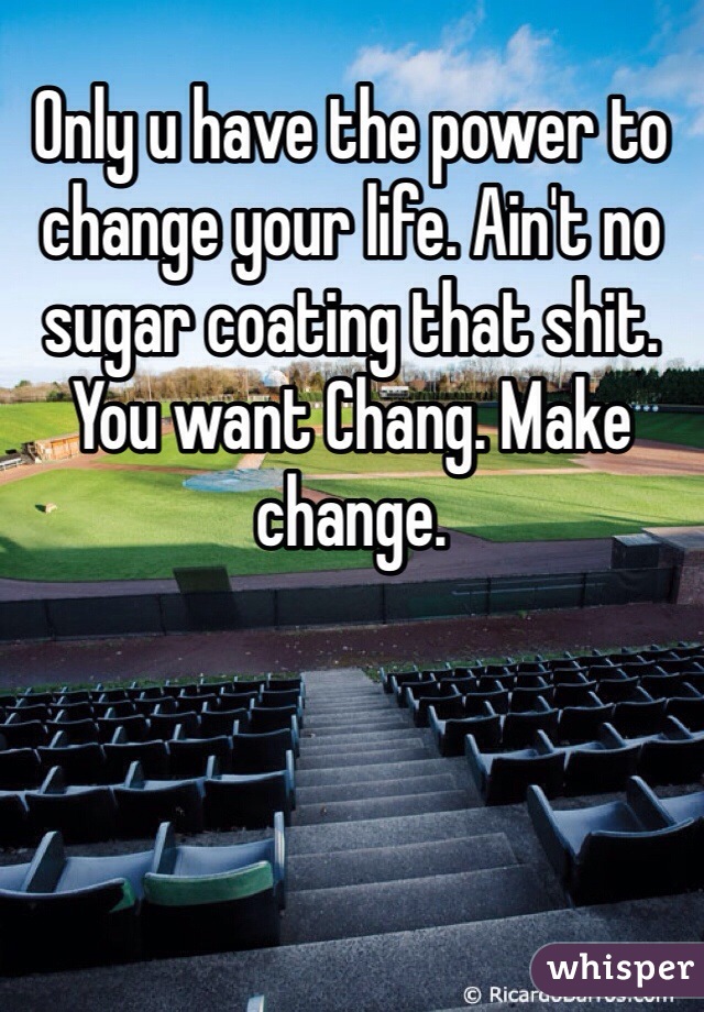 Only u have the power to change your life. Ain't no sugar coating that shit. You want Chang. Make change. 