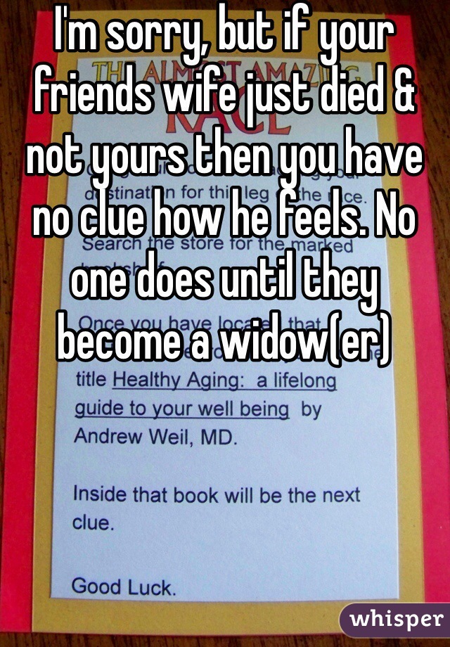 I'm sorry, but if your friends wife just died & not yours then you have no clue how he feels. No one does until they become a widow(er) 