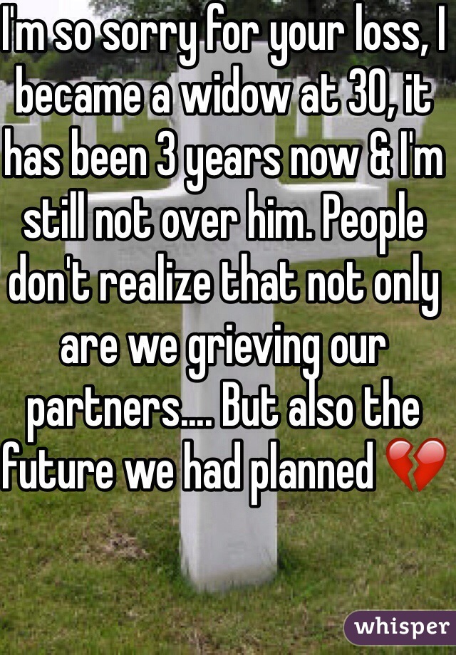 I'm so sorry for your loss, I became a widow at 30, it has been 3 years now & I'm still not over him. People don't realize that not only are we grieving our partners.... But also the future we had planned 💔