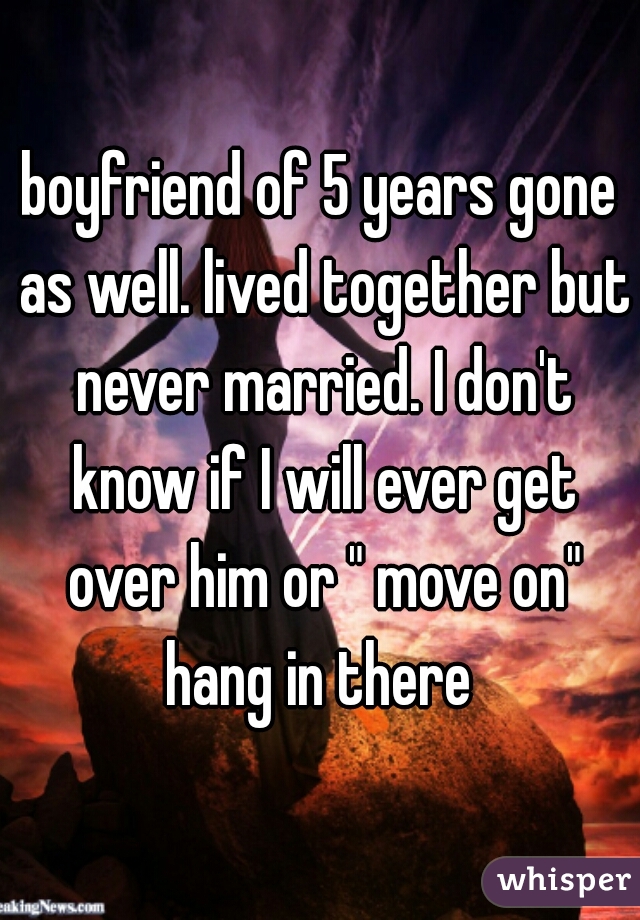 boyfriend of 5 years gone as well. lived together but never married. I don't know if I will ever get over him or " move on" hang in there 