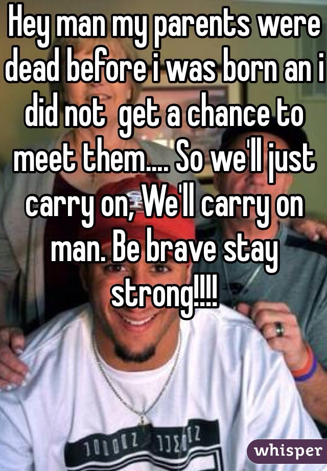 Hey man my parents were dead before i was born an i did not  get a chance to meet them.... So we'll just carry on, We'll carry on man. Be brave stay strong!!!! 