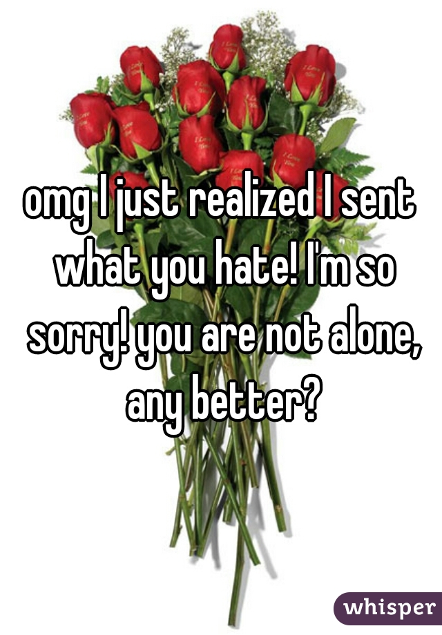 omg I just realized I sent what you hate! I'm so sorry! you are not alone, any better?