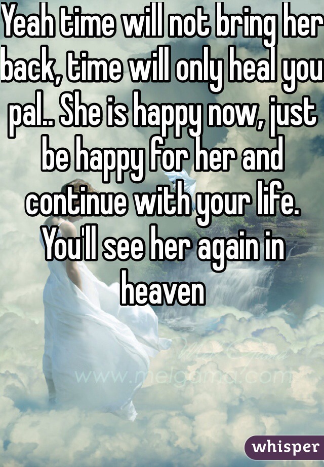 Yeah time will not bring her back, time will only heal you pal.. She is happy now, just be happy for her and continue with your life. You'll see her again in heaven