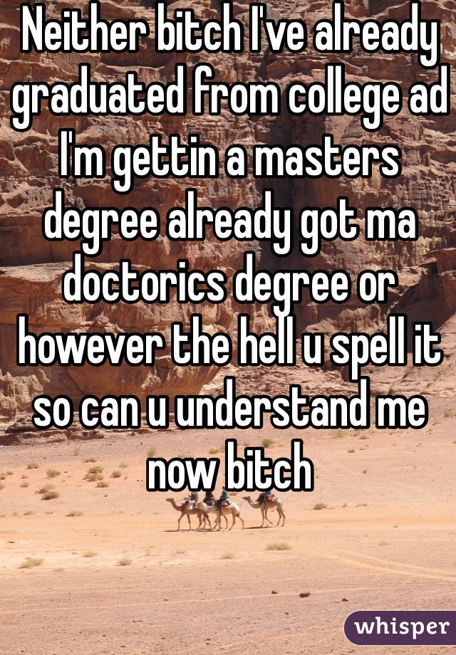 Neither bitch I've already graduated from college ad I'm gettin a masters degree already got ma doctorics degree or however the hell u spell it so can u understand me now bitch