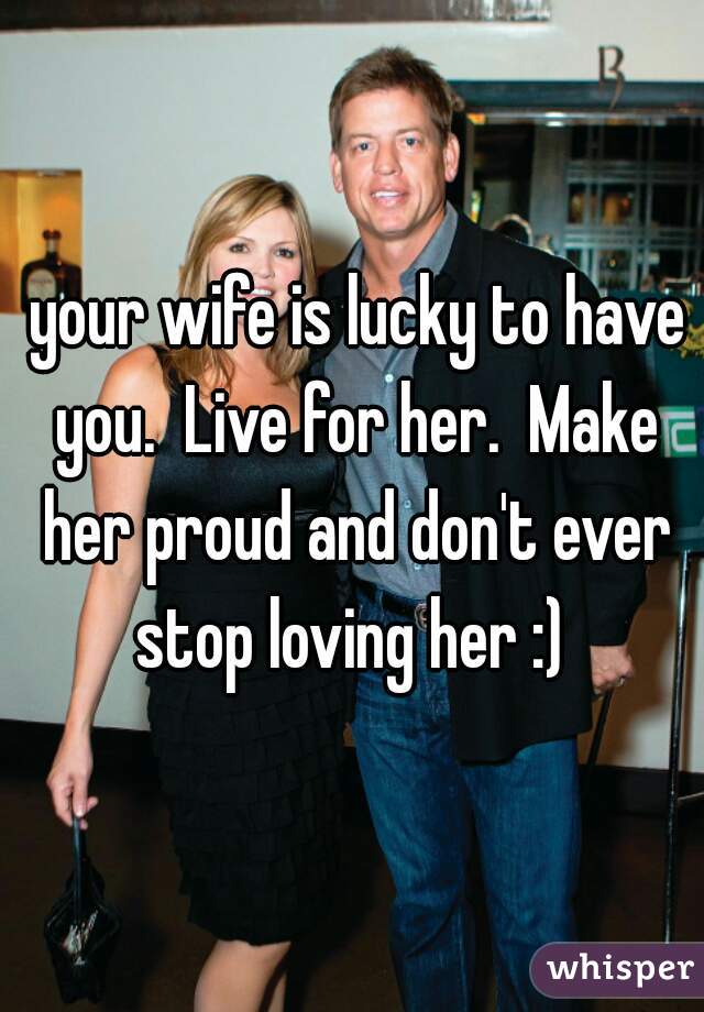  your wife is lucky to have you.  Live for her.  Make her proud and don't ever stop loving her :) 