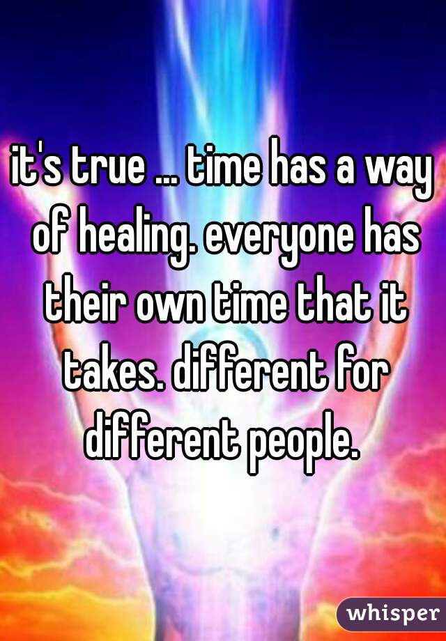 it's true ... time has a way of healing. everyone has their own time that it takes. different for different people. 