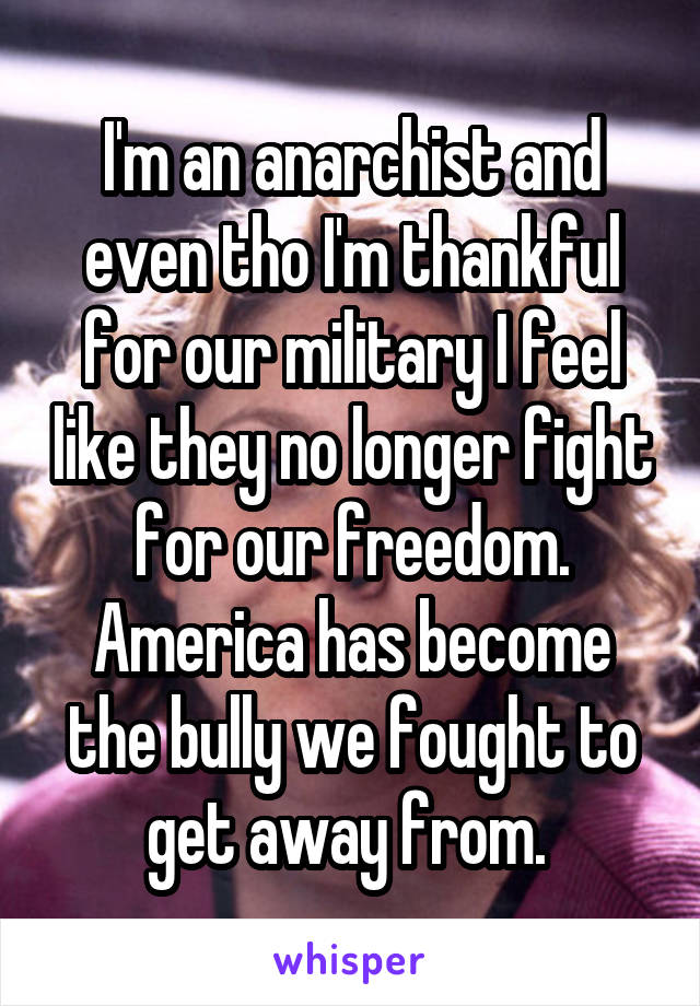 I'm an anarchist and even tho I'm thankful for our military I feel like they no longer fight for our freedom. America has become the bully we fought to get away from. 
