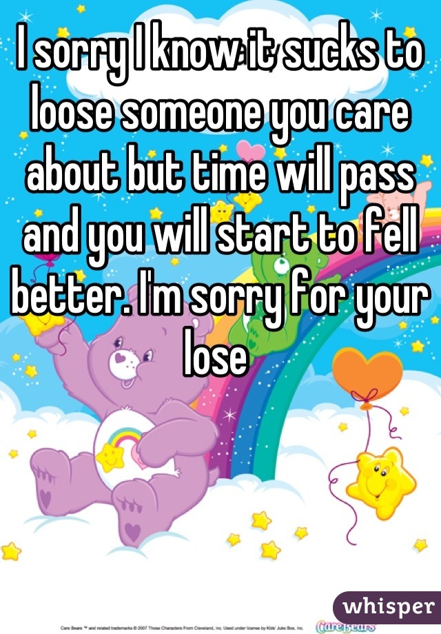 I sorry I know it sucks to loose someone you care about but time will pass and you will start to fell better. I'm sorry for your lose 