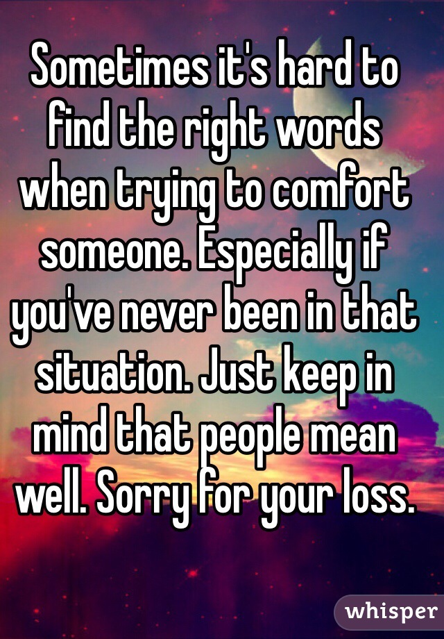 Sometimes it's hard to find the right words when trying to comfort someone. Especially if you've never been in that situation. Just keep in mind that people mean well. Sorry for your loss.