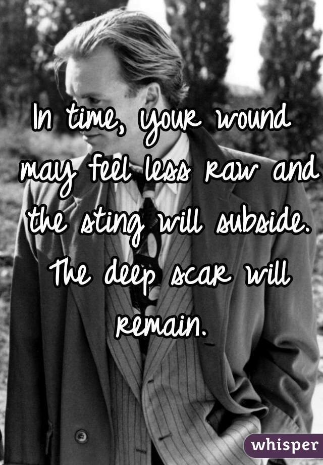 In time, your wound may feel less raw and the sting will subside. The deep scar will remain. 