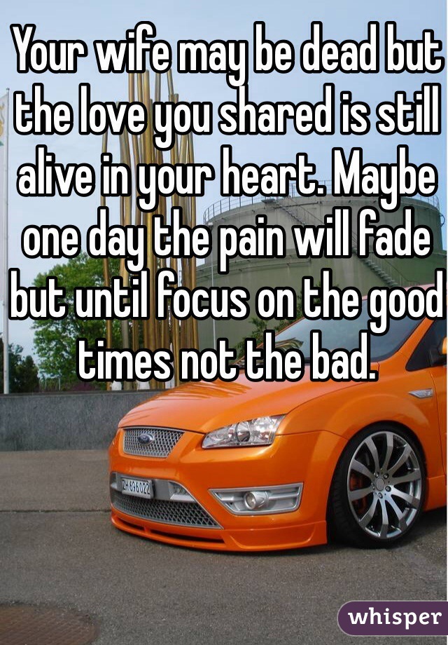 Your wife may be dead but the love you shared is still alive in your heart. Maybe one day the pain will fade but until focus on the good times not the bad. 