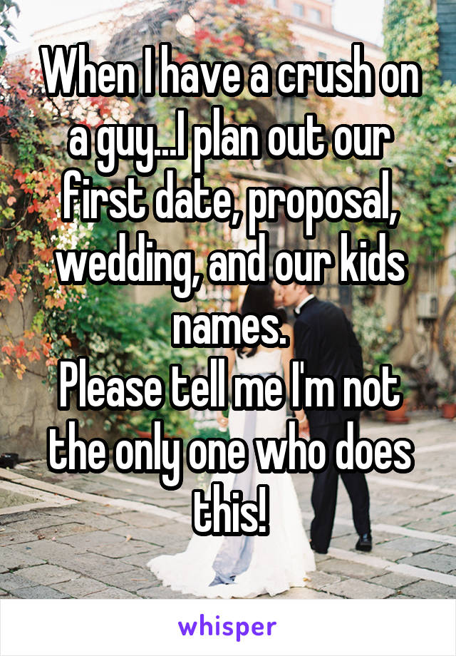 When I have a crush on a guy...I plan out our first date, proposal, wedding, and our kids names.
Please tell me I'm not the only one who does this!
