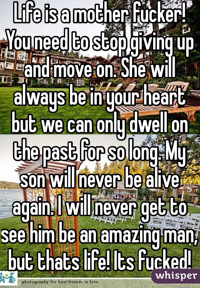 Life is a mother fucker! You need to stop giving up and move on. She will always be in your heart but we can only dwell on the past for so long. My son will never be alive again. I will never get to see him be an amazing man, but thats life! Its fucked! 