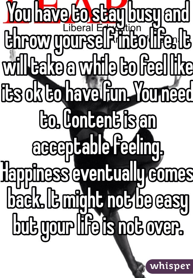 You have to stay busy and throw yourself into life. It will take a while to feel like its ok to have fun. You need to. Content is an acceptable feeling. Happiness eventually comes back. It might not be easy but your life is not over. 