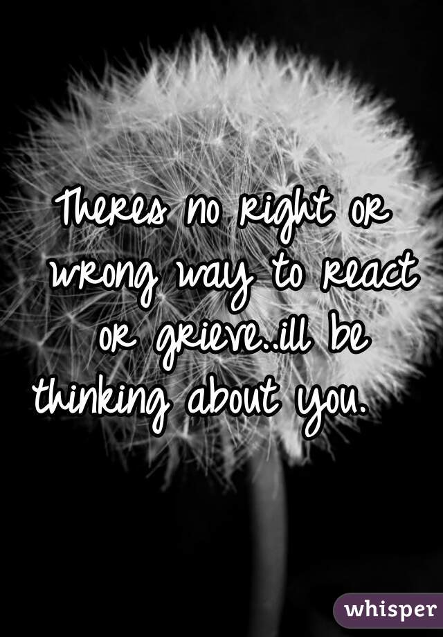 Theres no right or wrong way to react or grieve..ill be thinking about you.   