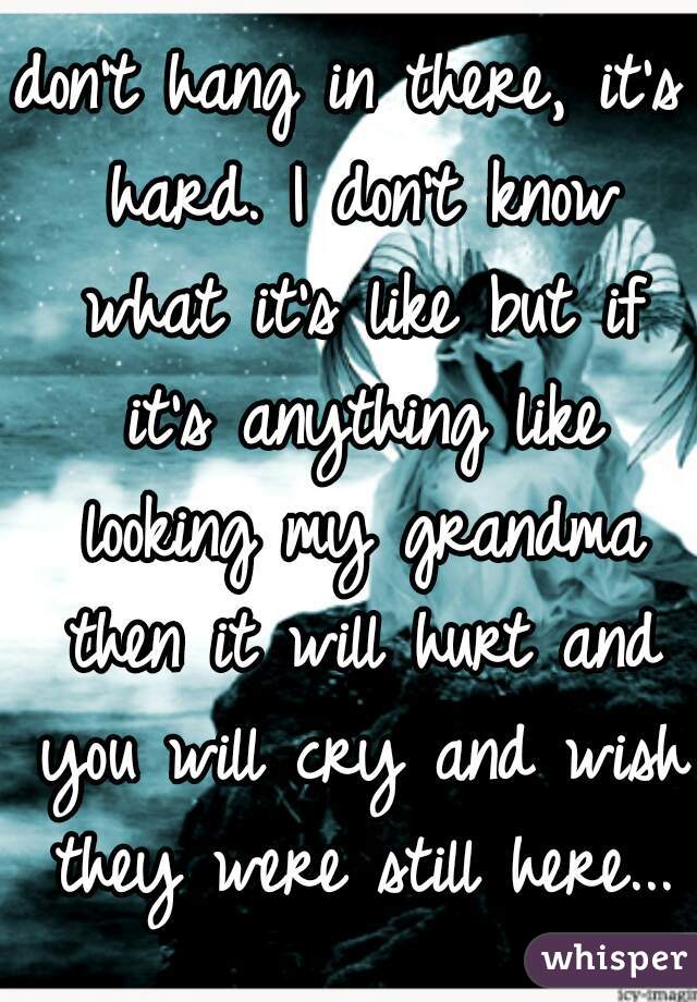 don't hang in there, it's hard. I don't know what it's like but if it's anything like looking my grandma then it will hurt and you will cry and wish they were still here...