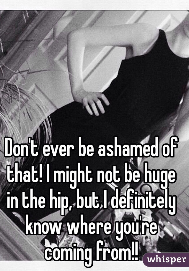 Don't ever be ashamed of that! I might not be huge in the hip, but I definitely know where you're coming from!! 