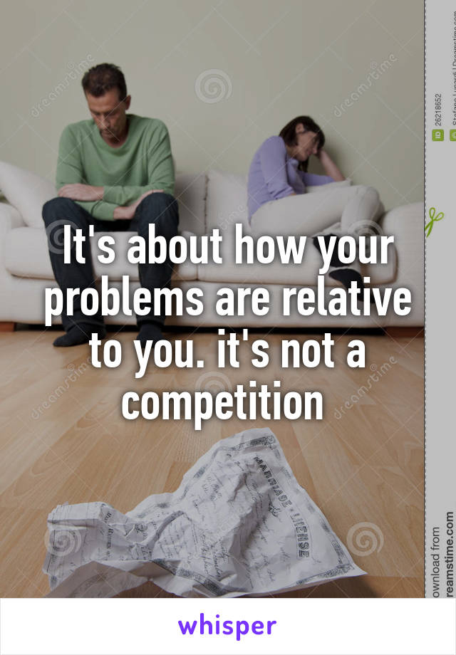 It's about how your problems are relative to you. it's not a competition 