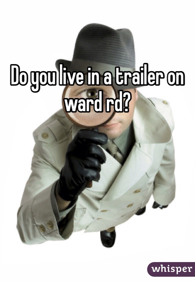 Do you live in a trailer on ward rd?