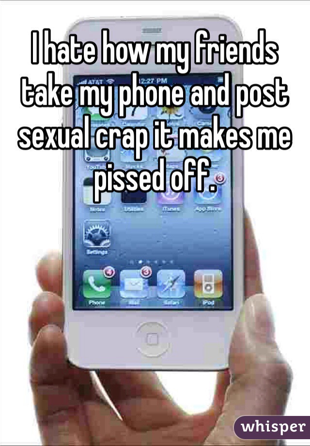 I hate how my friends take my phone and post sexual crap it makes me pissed off.