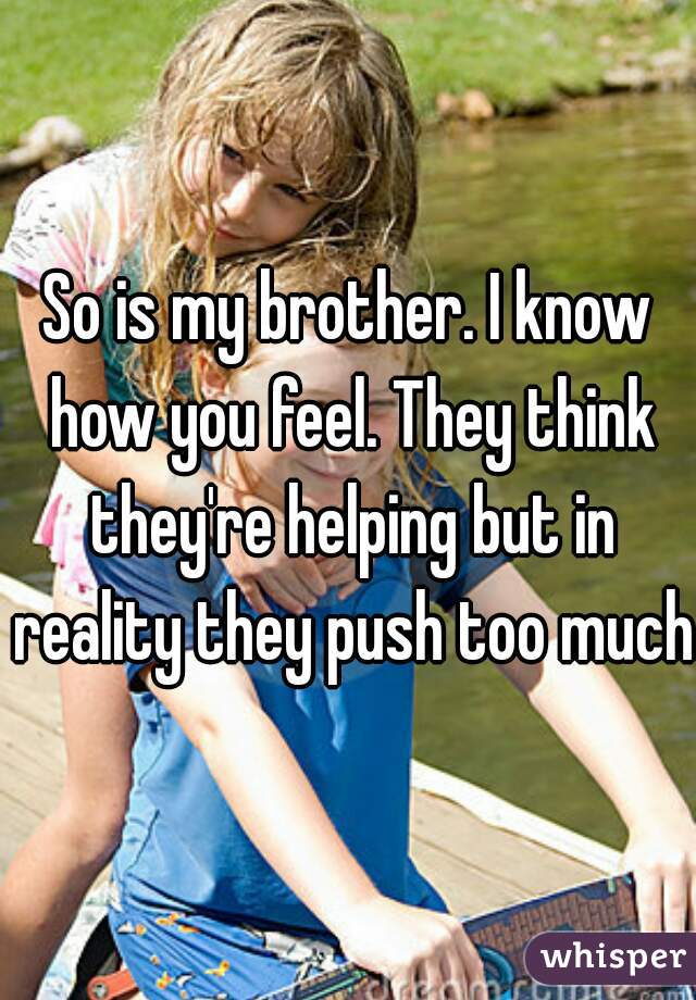 So is my brother. I know how you feel. They think they're helping but in reality they push too much