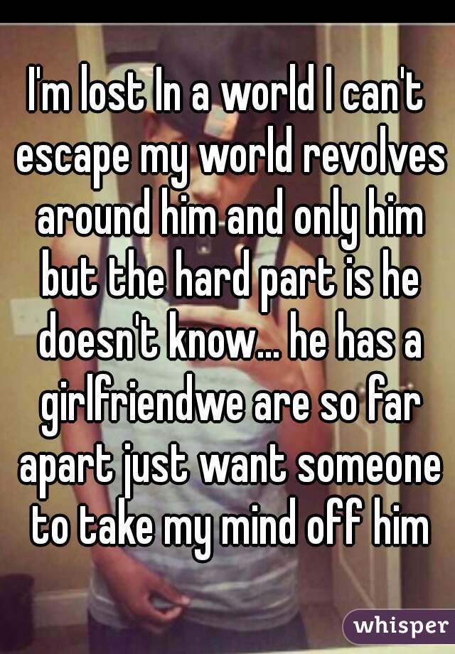 I'm lost In a world I can't escape my world revolves around him and only him but the hard part is he doesn't know... he has a girlfriendwe are so far apart just want someone to take my mind off him