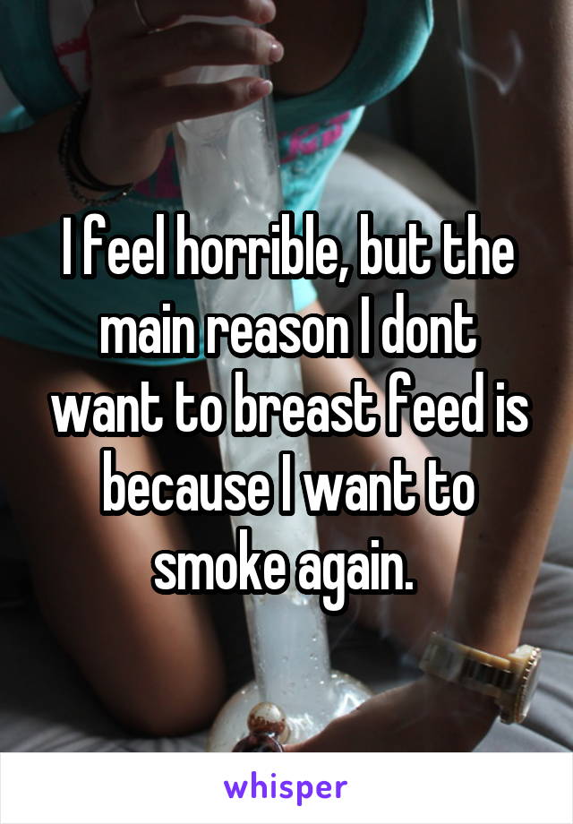 I feel horrible, but the main reason I dont want to breast feed is because I want to smoke again. 