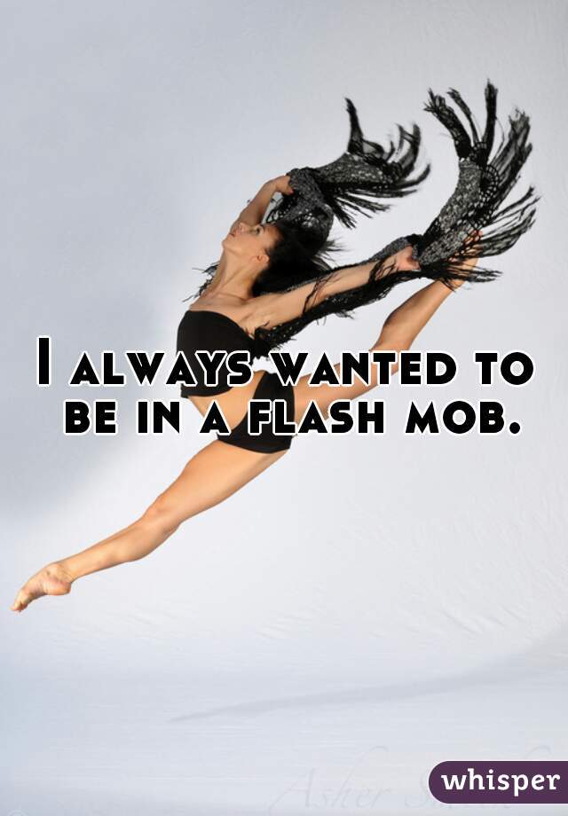I always wanted to be in a flash mob. 