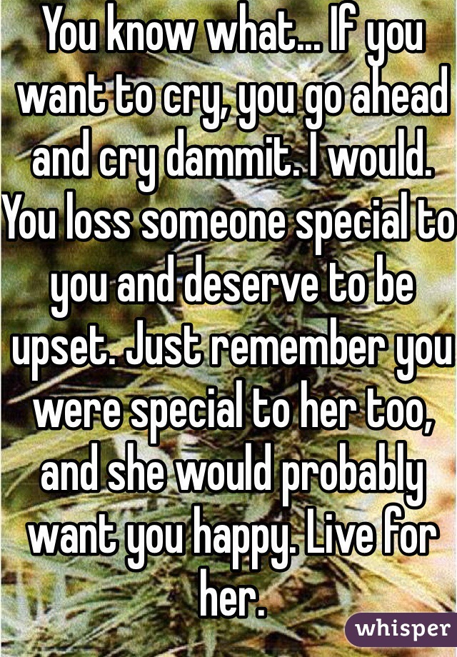 You know what... If you want to cry, you go ahead and cry dammit. I would. You loss someone special to you and deserve to be upset. Just remember you were special to her too, and she would probably want you happy. Live for her. 