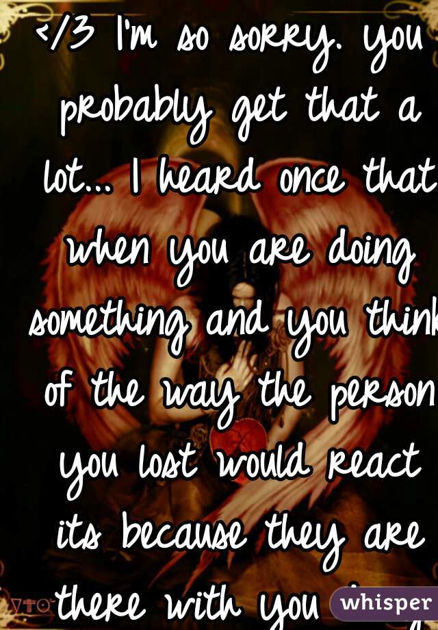 </3 I'm so sorry. you probably get that a lot... I heard once that when you are doing something and you think of the way the person you lost would react its because they are there with you doing it...