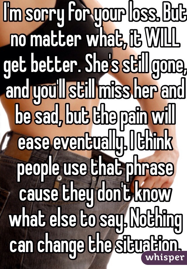 I'm sorry for your loss. But no matter what, it WILL get better. She's still gone, and you'll still miss her and be sad, but the pain will ease eventually. I think people use that phrase cause they don't know what else to say. Nothing can change the situation. 