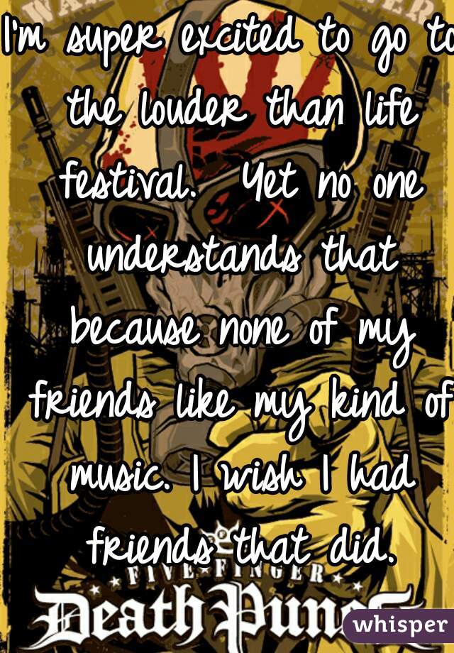 I'm super excited to go to the louder than life festival.  Yet no one understands that because none of my friends like my kind of music. I wish I had friends that did.