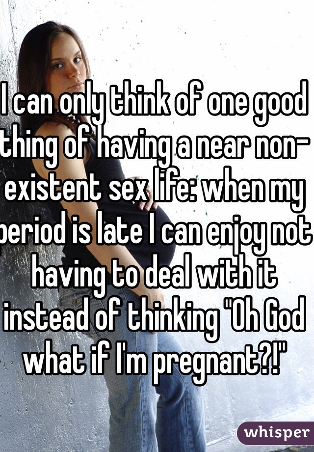 I can only think of one good thing of having a near non-existent sex life: when my period is late I can enjoy not having to deal with it instead of thinking "Oh God what if I'm pregnant?!"