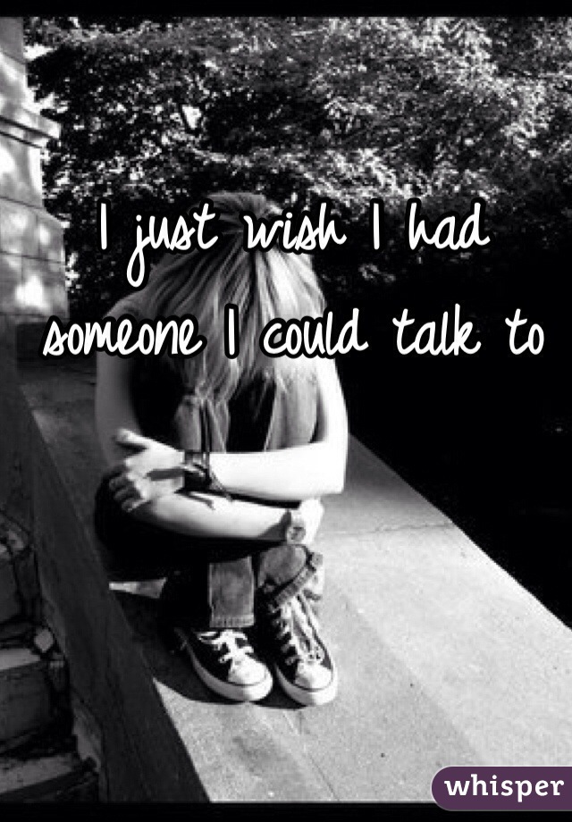 I just wish I had someone I could talk to
