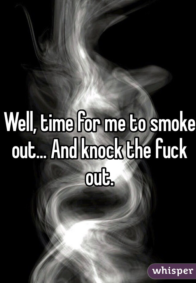Well, time for me to smoke out… And knock the fuck out.