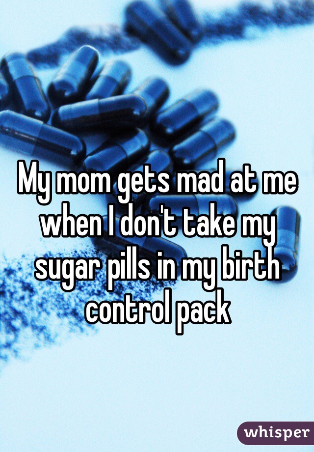 My mom gets mad at me when I don't take my sugar pills in my birth control pack 