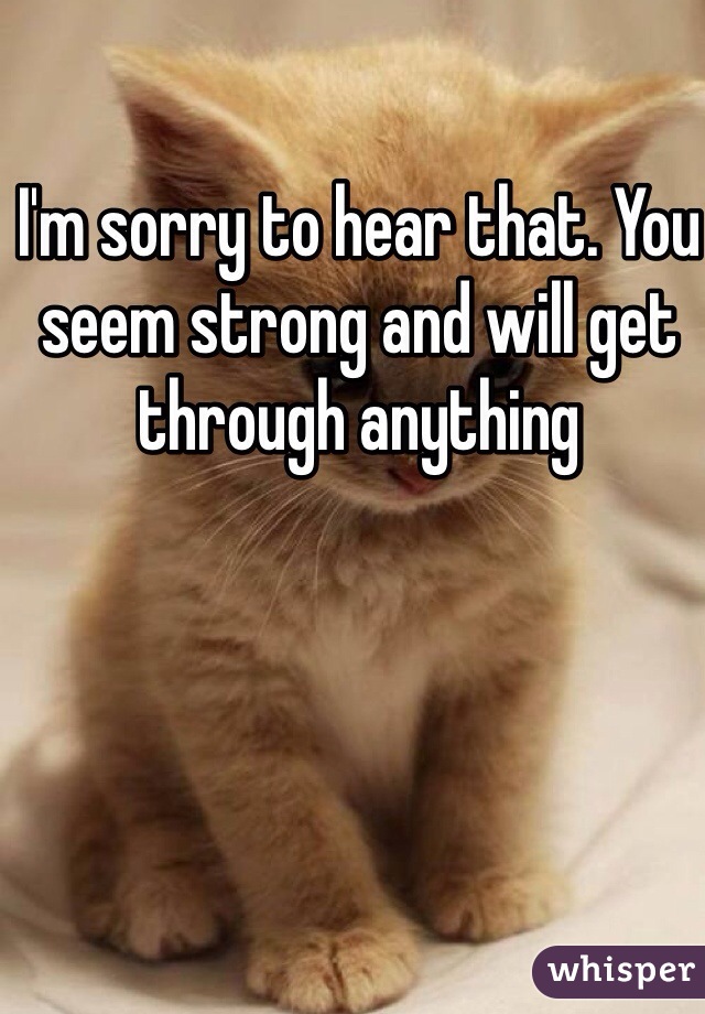 I'm sorry to hear that. You seem strong and will get through anything 